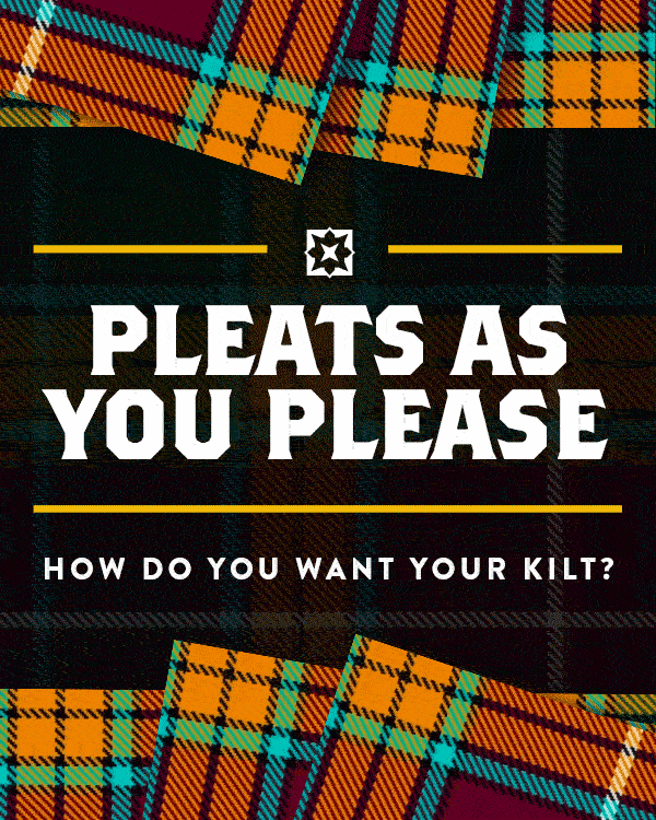 PLEATS AS YOU PLEASE How Do You Want Your Kilt? We sew all of our kilts by hand, which means we can always customize them to fit your exact needs. Want to add pockets to store your stuff? We’ll sew ‘em. Have unique measurements and want to make sure your kilt is tailored to a T? Give us a call and we’ll get your specs right over the phone. Our kilts get all the attention, but we like to think the personal touch is what makes Sport Kilt stand out. Order your first (or next) kilt and see what we mean LEARN MORE (https://sportkilt.com/faq/)