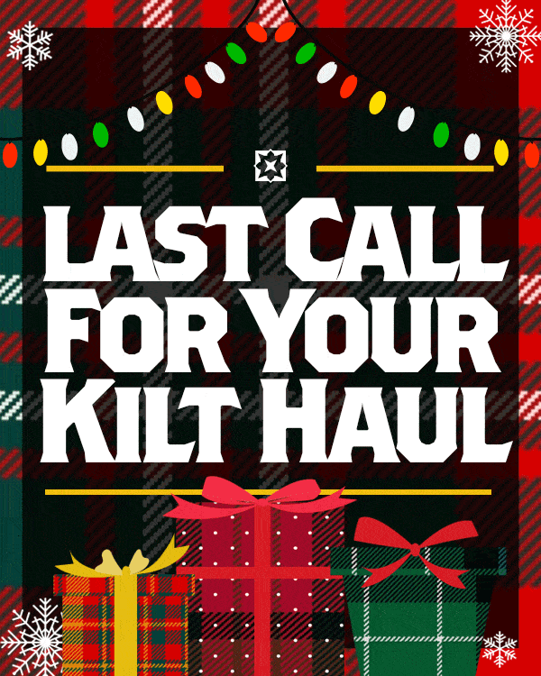 Place your holiday kilt & accessory orders TODAY* to make sure they ship in time for Christmas. If you haven’t ordered a Comfy Kilt to stay warm, or kilt hoses to literally stuff stockings with stockings, now’s the time. ORDER NOW *December 16 is the last day to ship via FedEx ground for in-stock items. Call/chat/text us for availability to guarantee Christmas delivery!
