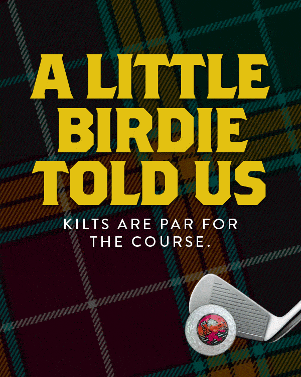 There’s no better way to enjoy the game that hails from the Highlands, than by playing in a garment that hails from them as well. Whether that’s our Original Sport Kilt, or the fairway strutting Black Watch Golf Shorts, we’ve got the equipment to elevate your game… or at least create divots in style!